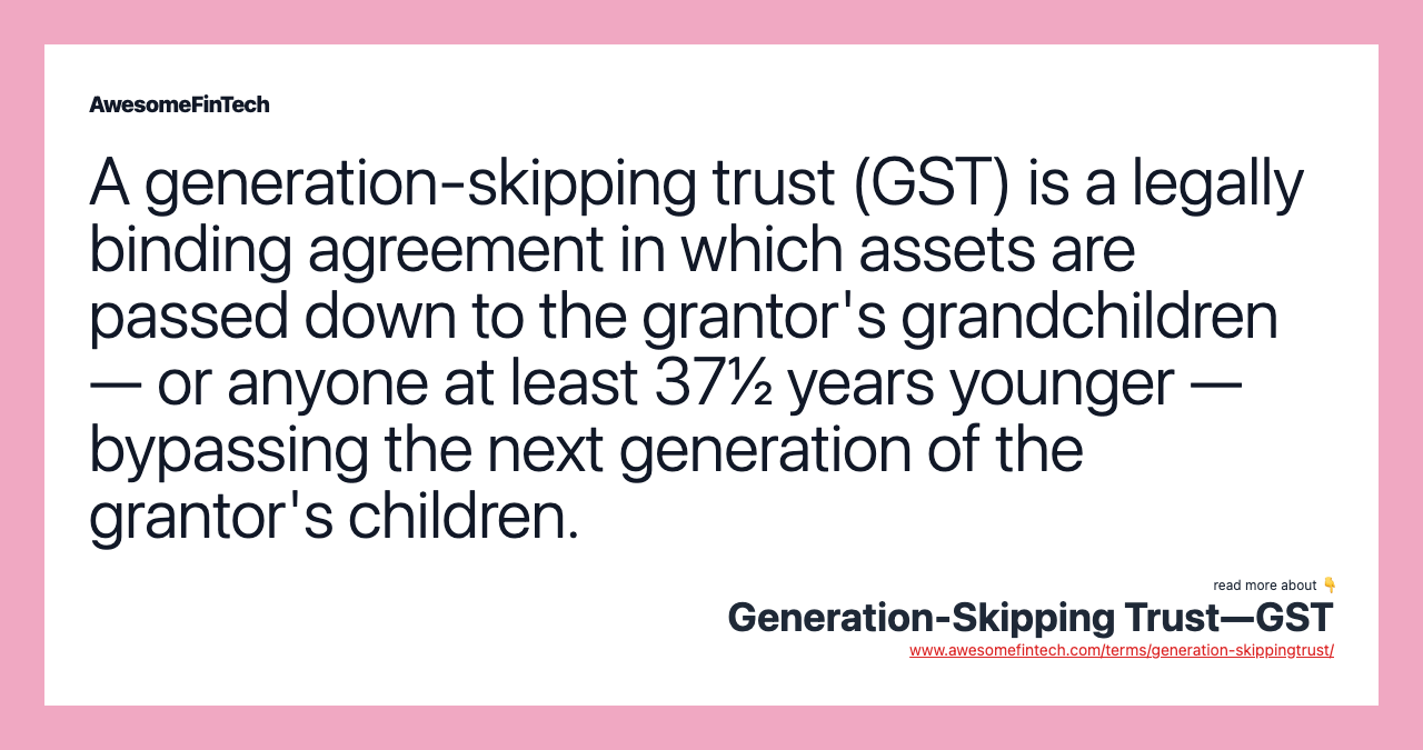 A generation-skipping trust (GST) is a legally binding agreement in which assets are passed down to the grantor's grandchildren — or anyone at least 37½ years younger — bypassing the next generation of the grantor's children.