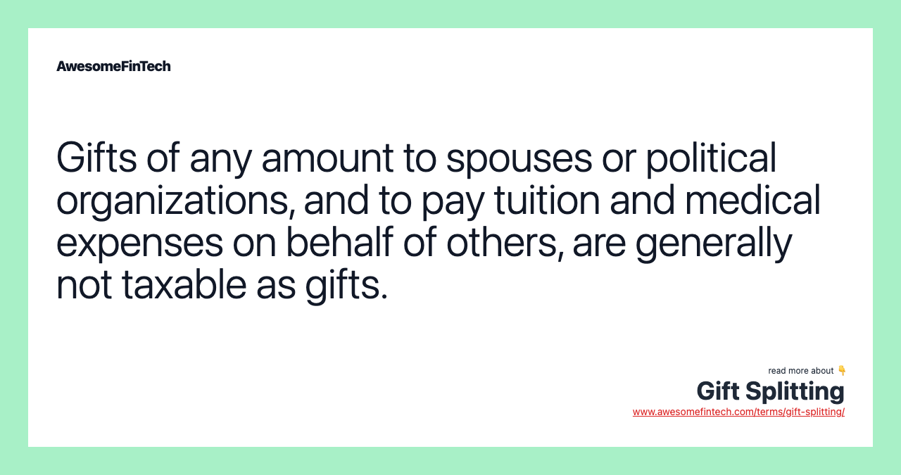 Gifts of any amount to spouses or political organizations, and to pay tuition and medical expenses on behalf of others, are generally not taxable as gifts.
