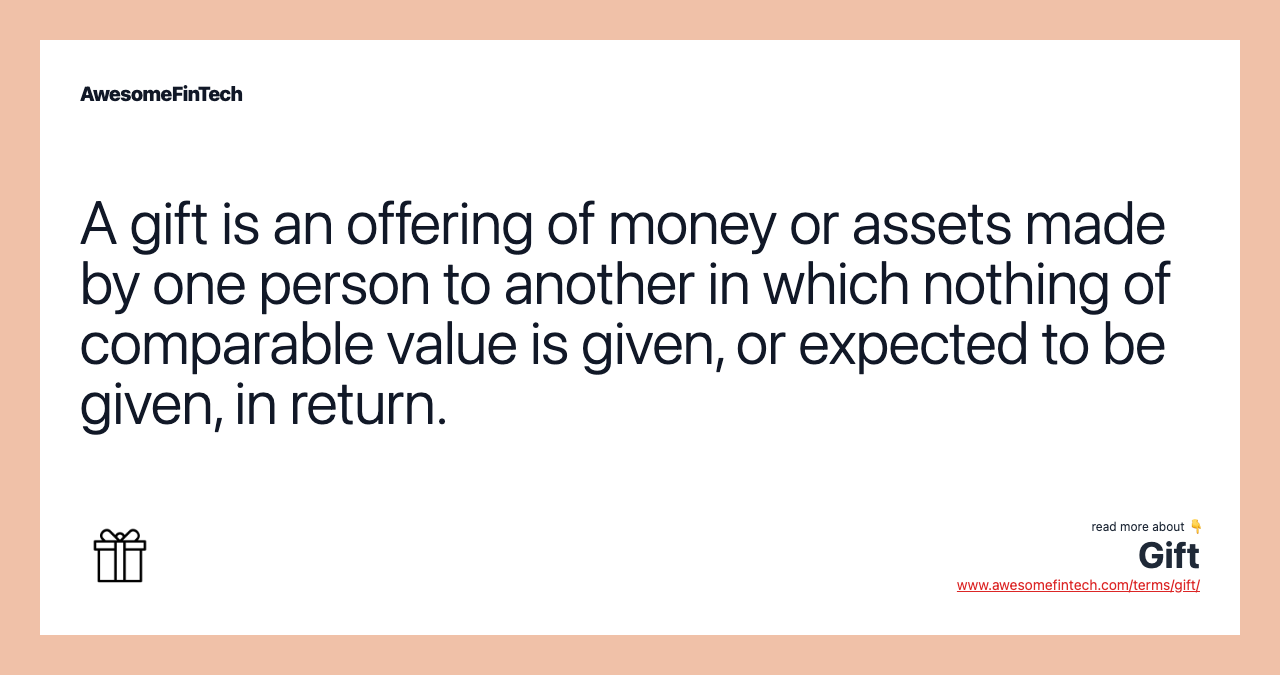 A gift is an offering of money or assets made by one person to another in which nothing of comparable value is given, or expected to be given, in return.