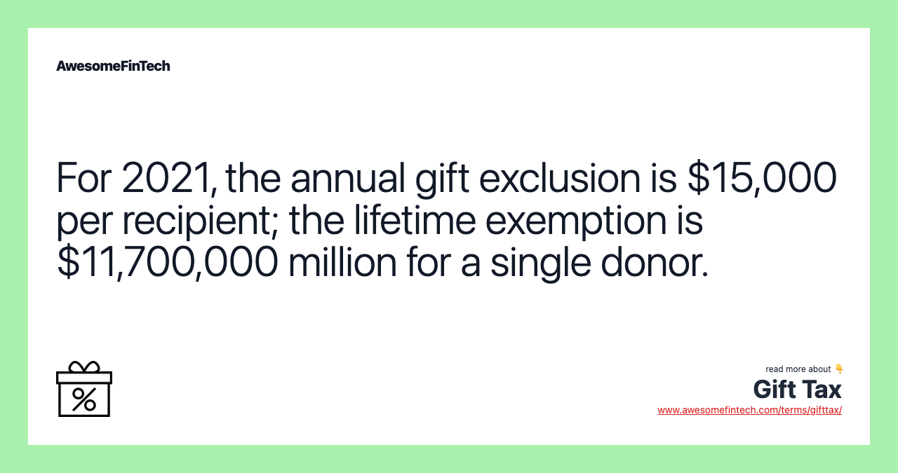 For 2021, the annual gift exclusion is $15,000 per recipient; the lifetime exemption is $11,700,000 million for a single donor.