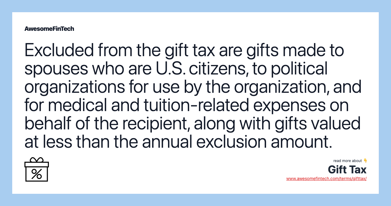 Excluded from the gift tax are gifts made to spouses who are U.S. citizens, to political organizations for use by the organization, and for medical and tuition-related expenses on behalf of the recipient, along with gifts valued at less than the annual exclusion amount.