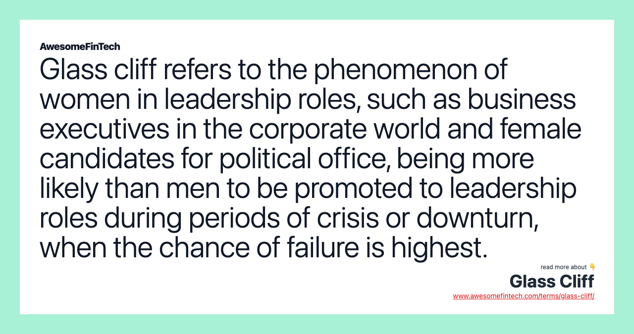 Glass cliff refers to the phenomenon of women in leadership roles, such as business executives in the corporate world and female candidates for political office, being more likely than men to be promoted to leadership roles during periods of crisis or downturn, when the chance of failure is highest.