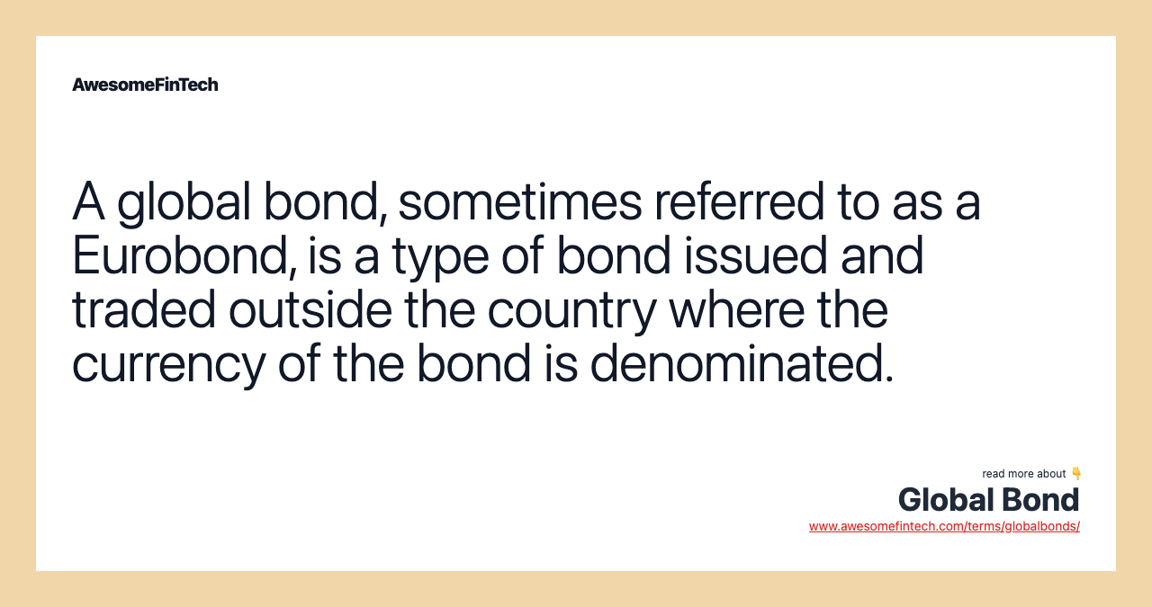 A global bond, sometimes referred to as a Eurobond, is a type of bond issued and traded outside the country where the currency of the bond is denominated.