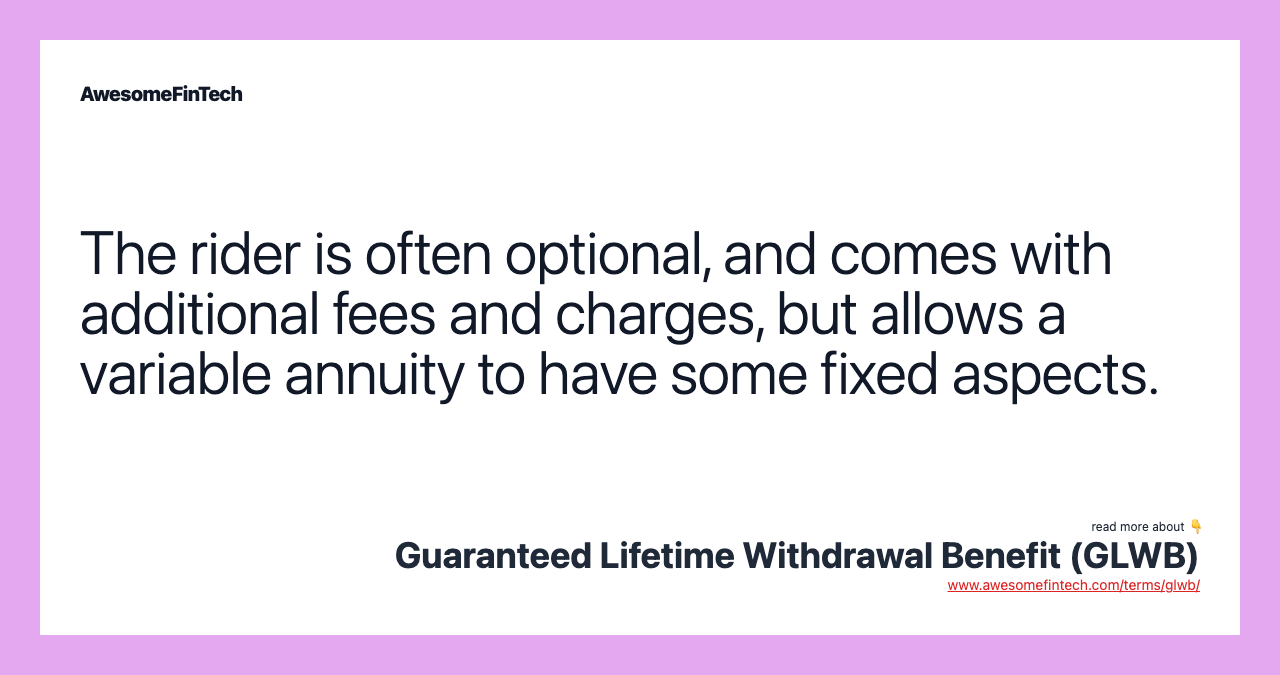 The rider is often optional, and comes with additional fees and charges, but allows a variable annuity to have some fixed aspects.