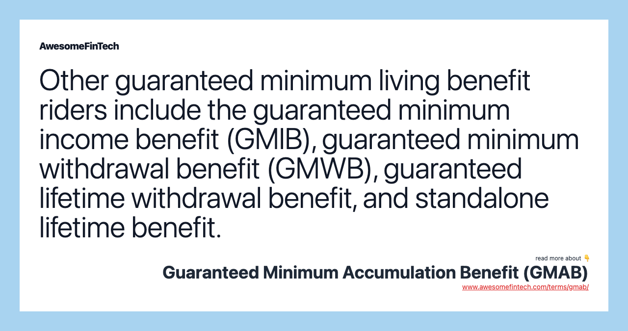 Other guaranteed minimum living benefit riders include the guaranteed minimum income benefit (GMIB), guaranteed minimum withdrawal benefit (GMWB), guaranteed lifetime withdrawal benefit, and standalone lifetime benefit.