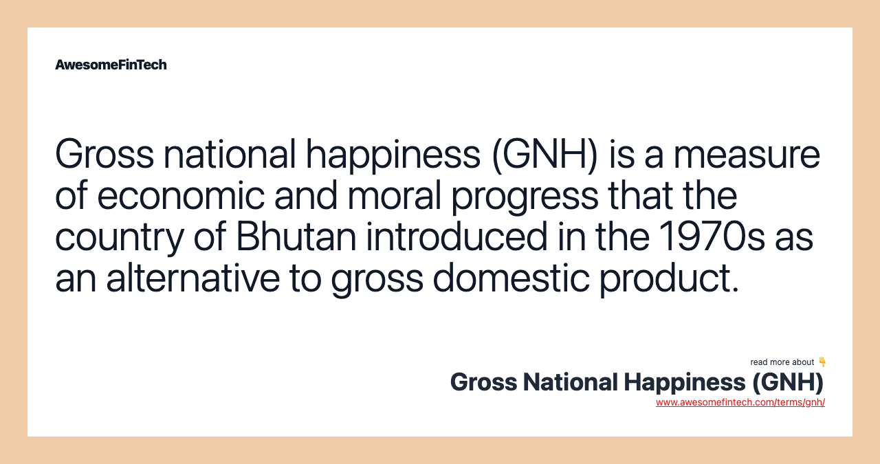 Gross national happiness (GNH) is a measure of economic and moral progress that the country of Bhutan introduced in the 1970s as an alternative to gross domestic product.