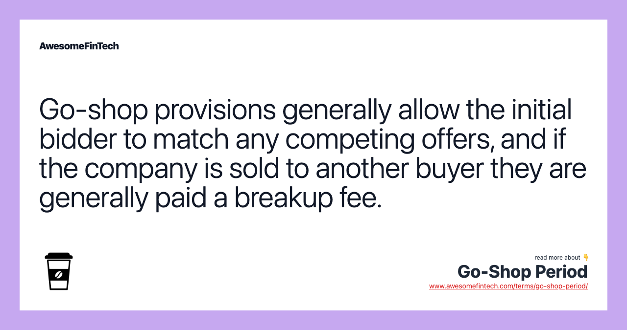 Go-shop provisions generally allow the initial bidder to match any competing offers, and if the company is sold to another buyer they are generally paid a breakup fee.