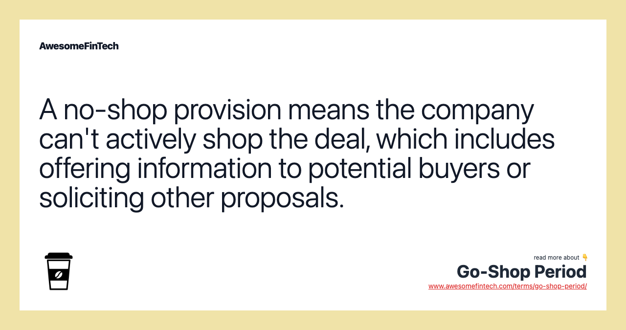 A no-shop provision means the company can't actively shop the deal, which includes offering information to potential buyers or soliciting other proposals.