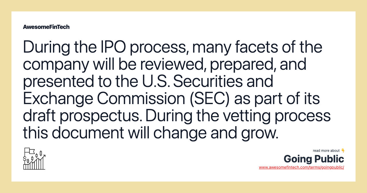 During the IPO process, many facets of the company will be reviewed, prepared, and presented to the U.S. Securities and Exchange Commission (SEC) as part of its draft prospectus. During the vetting process this document will change and grow.