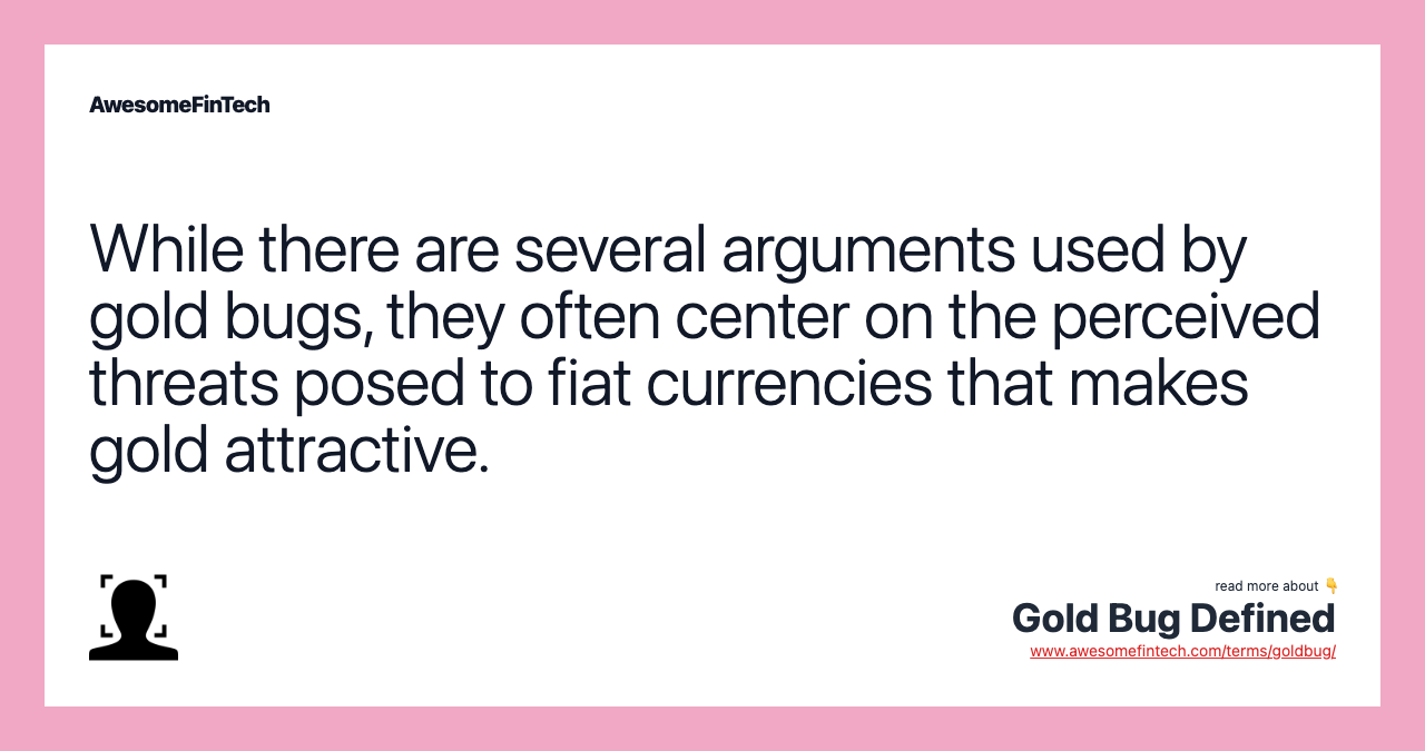 While there are several arguments used by gold bugs, they often center on the perceived threats posed to fiat currencies that makes gold attractive.