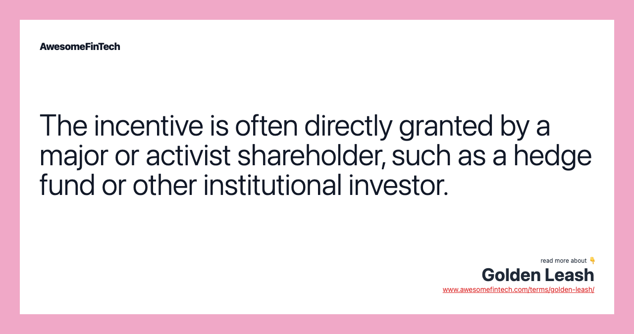 The incentive is often directly granted by a major or activist shareholder, such as a hedge fund or other institutional investor.