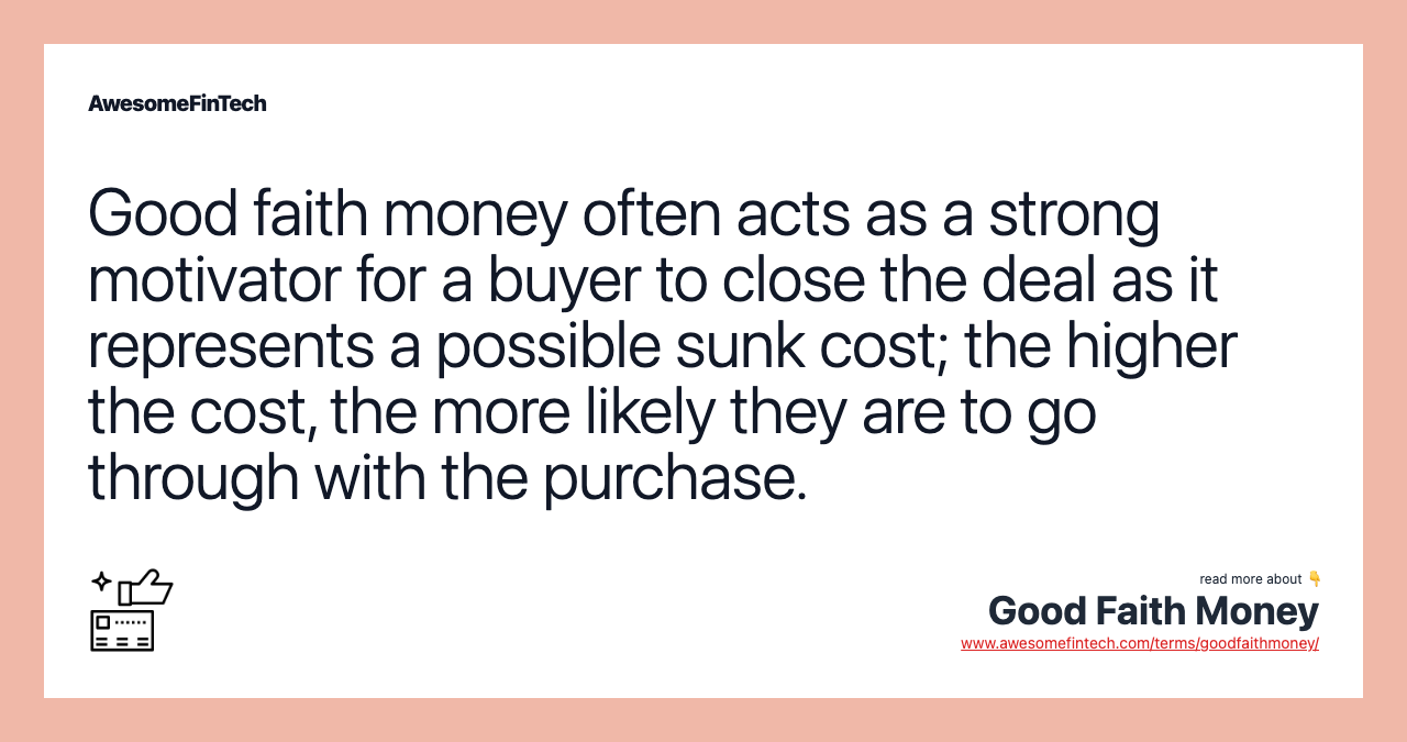 Good faith money often acts as a strong motivator for a buyer to close the deal as it represents a possible sunk cost; the higher the cost, the more likely they are to go through with the purchase.