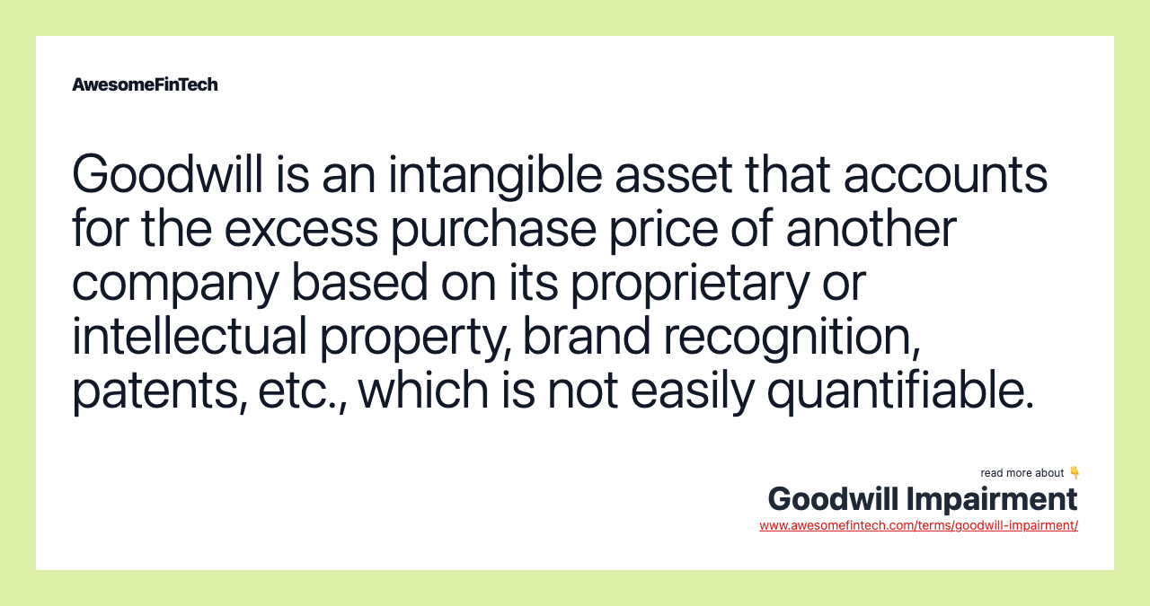 Goodwill is an intangible asset that accounts for the excess purchase price of another company based on its proprietary or intellectual property, brand recognition, patents, etc., which is not easily quantifiable.