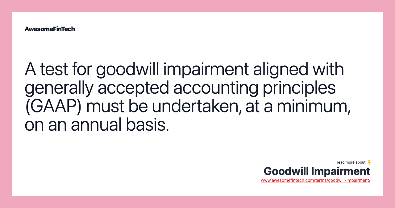 A test for goodwill impairment aligned with generally accepted accounting principles (GAAP) must be undertaken, at a minimum, on an annual basis.