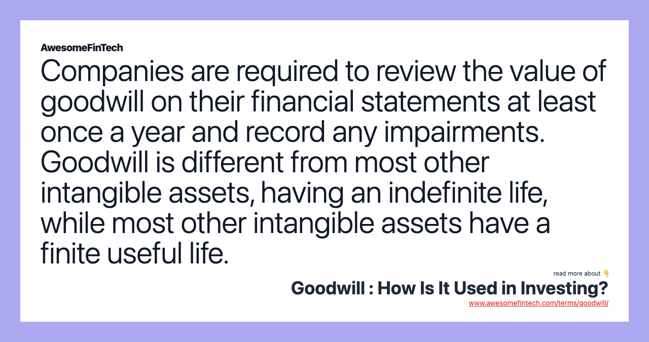 Companies are required to review the value of goodwill on their financial statements at least once a year and record any impairments. Goodwill is different from most other intangible assets, having an indefinite life, while most other intangible assets have a finite useful life.