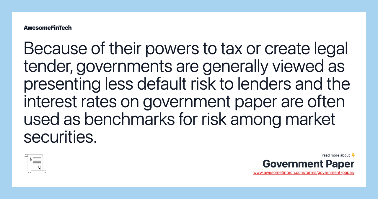 Because of their powers to tax or create legal tender, governments are generally viewed as presenting less default risk to lenders and the interest rates on government paper are often used as benchmarks for risk among market securities.