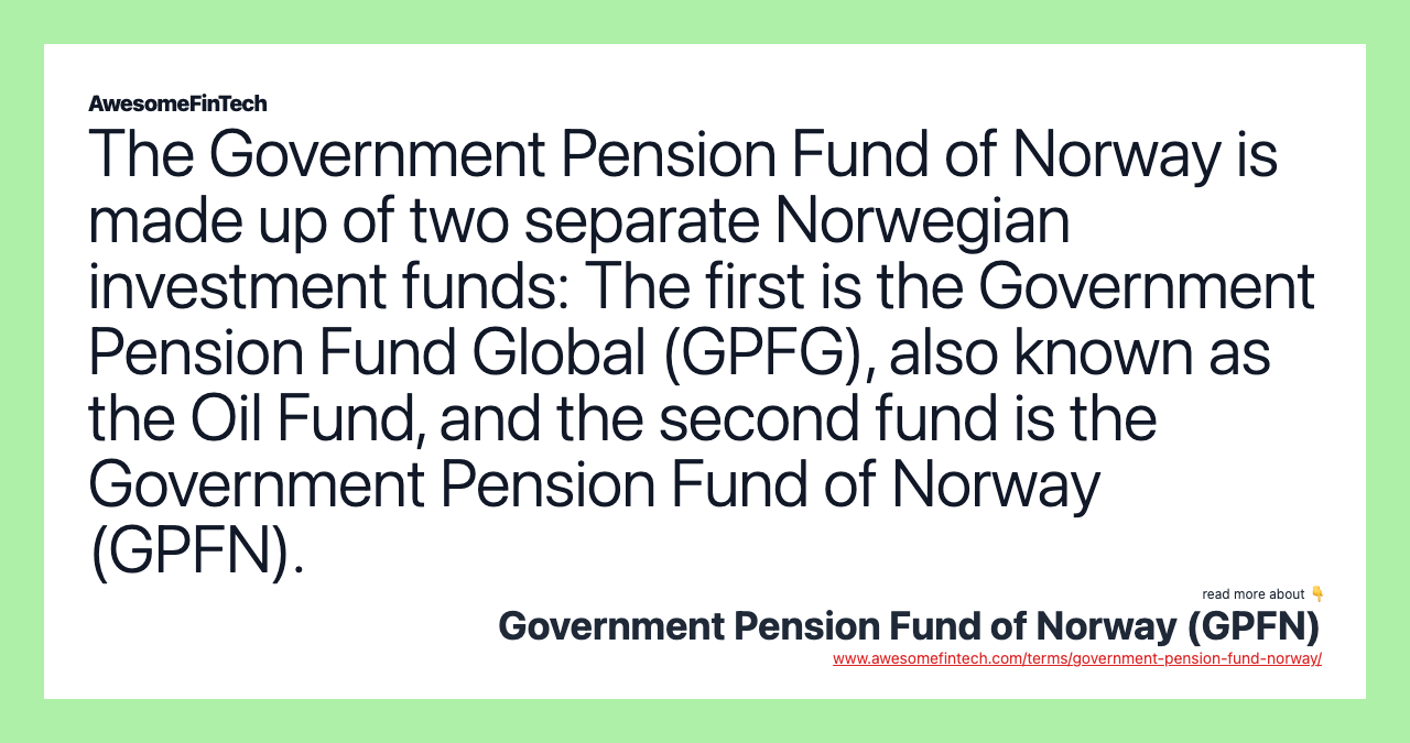 The Government Pension Fund of Norway is made up of two separate Norwegian investment funds: The first is the Government Pension Fund Global (GPFG), also known as the Oil Fund, and the second fund is the Government Pension Fund of Norway (GPFN).