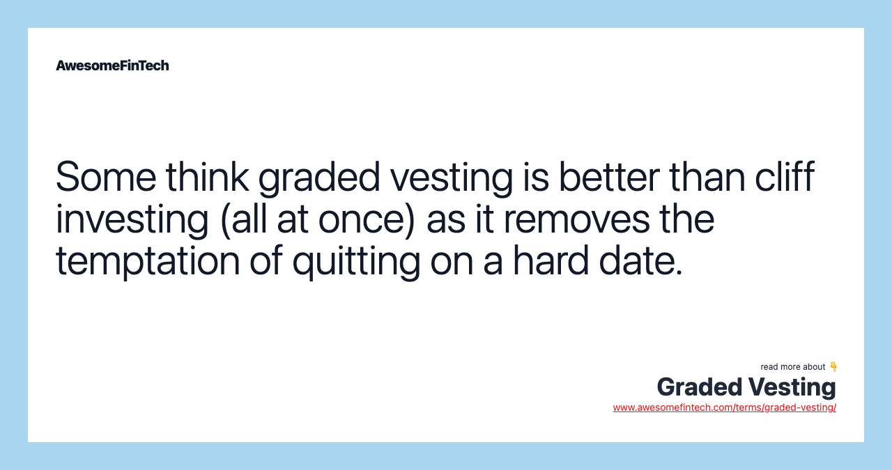 Some think graded vesting is better than cliff investing (all at once) as it removes the temptation of quitting on a hard date.