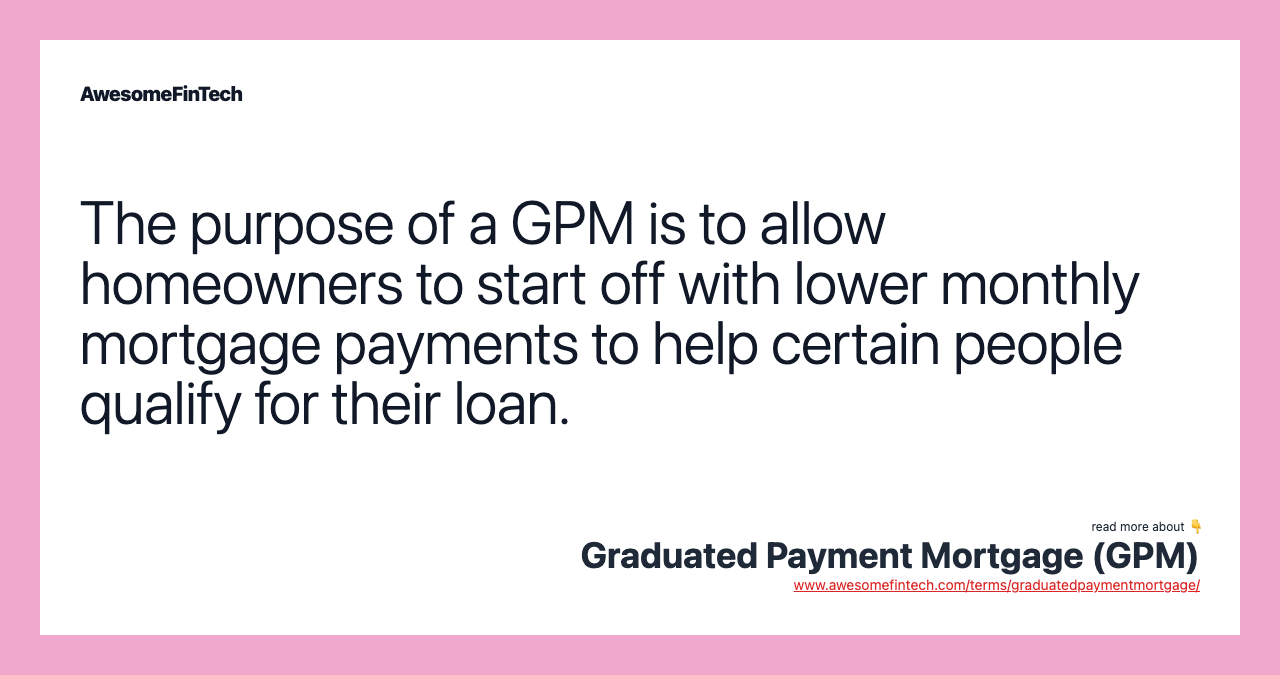 The purpose of a GPM is to allow homeowners to start off with lower monthly mortgage payments to help certain people qualify for their loan.