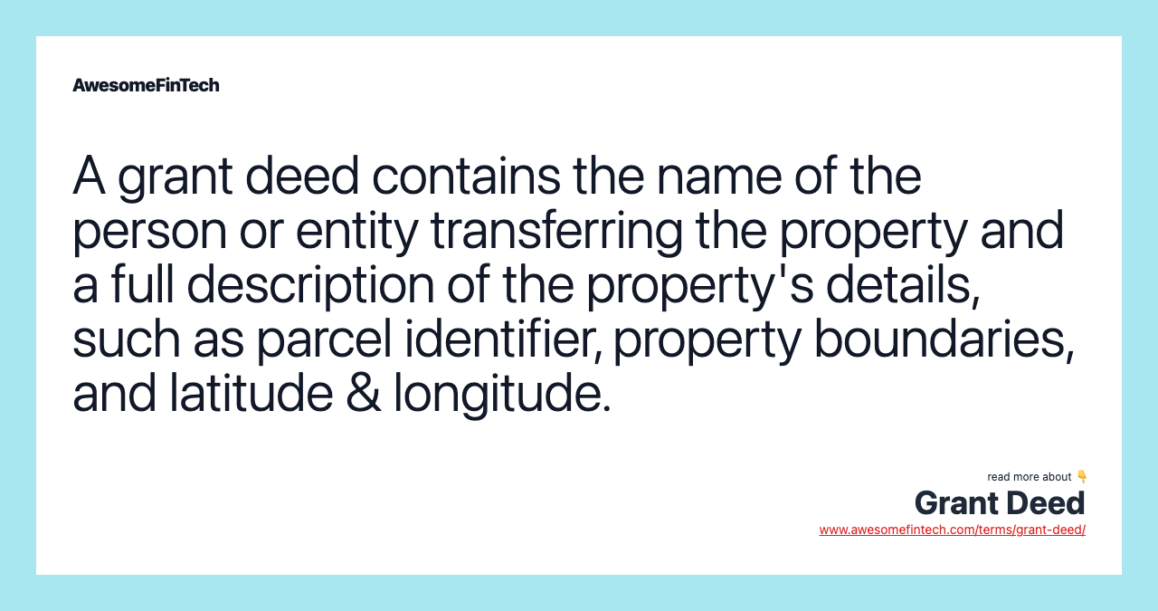 A grant deed contains the name of the person or entity transferring the property and a full description of the property's details, such as parcel identifier, property boundaries, and latitude & longitude.