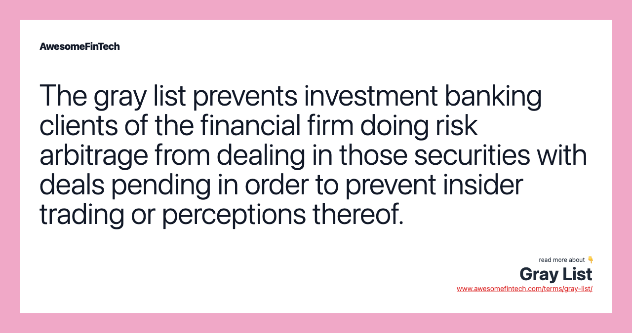 The gray list prevents investment banking clients of the financial firm doing risk arbitrage from dealing in those securities with deals pending in order to prevent insider trading or perceptions thereof.