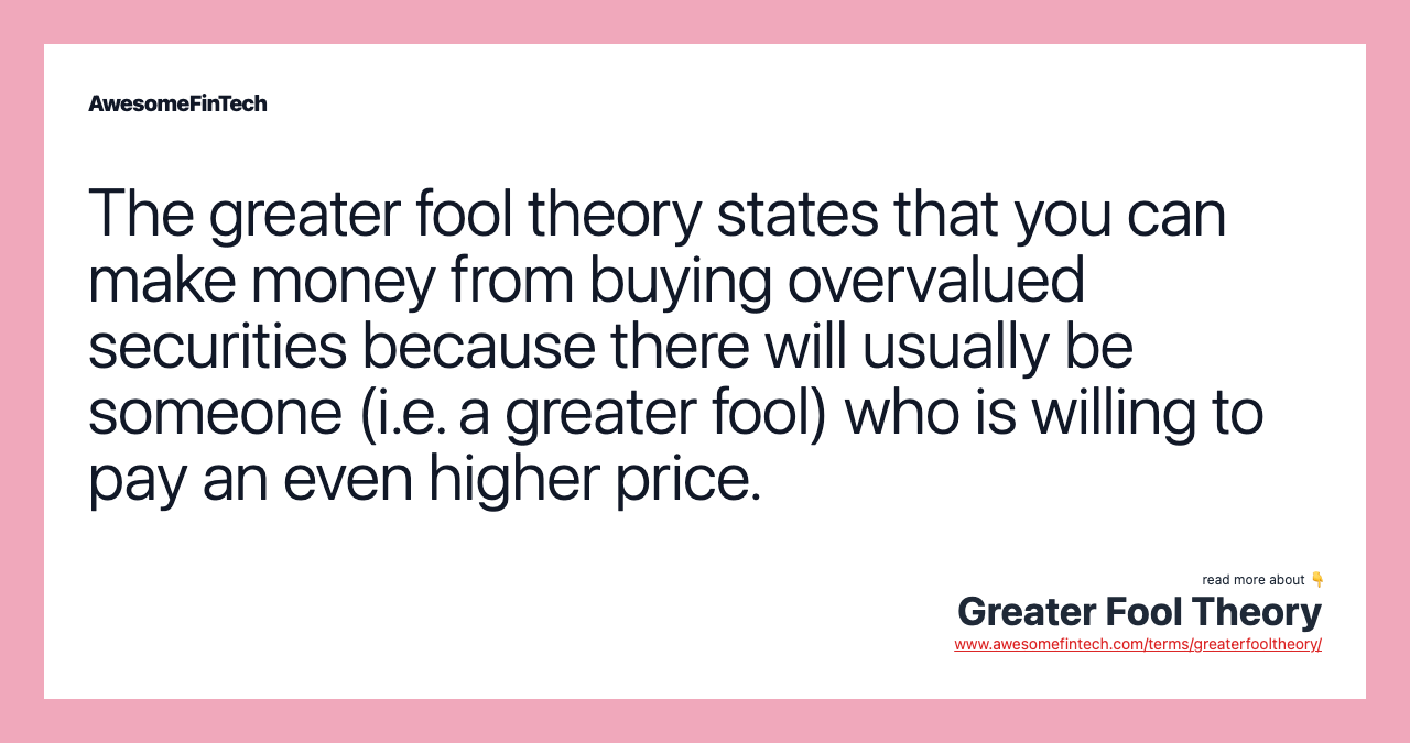 The greater fool theory states that you can make money from buying overvalued securities because there will usually be someone (i.e. a greater fool) who is willing to pay an even higher price.