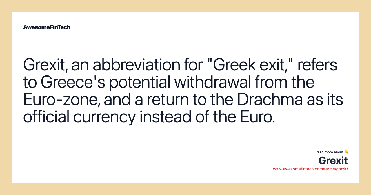 Grexit, an abbreviation for "Greek exit," refers to Greece's potential withdrawal from the Euro-zone, and a return to the Drachma as its official currency instead of the Euro.
