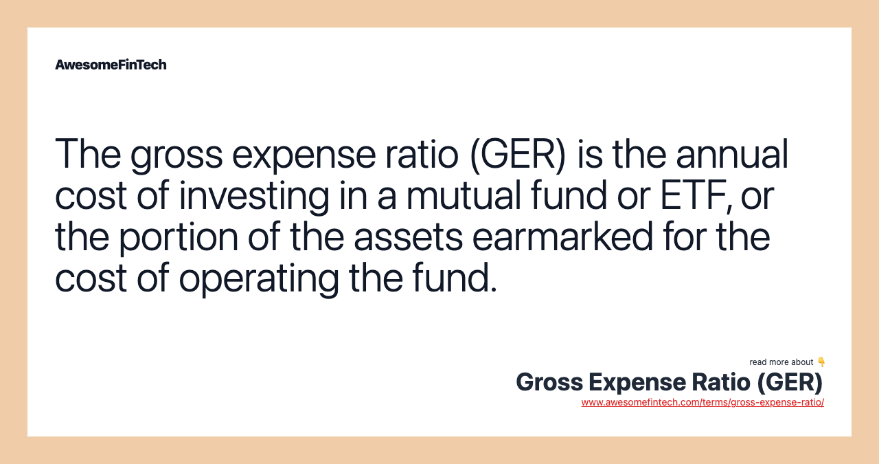 The gross expense ratio (GER) is the annual cost of investing in a mutual fund or ETF, or the portion of the assets earmarked for the cost of operating the fund.