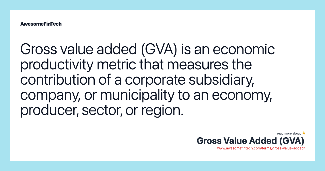 Gross value added (GVA) is an economic productivity metric that measures the contribution of a corporate subsidiary, company, or municipality to an economy, producer, sector, or region.