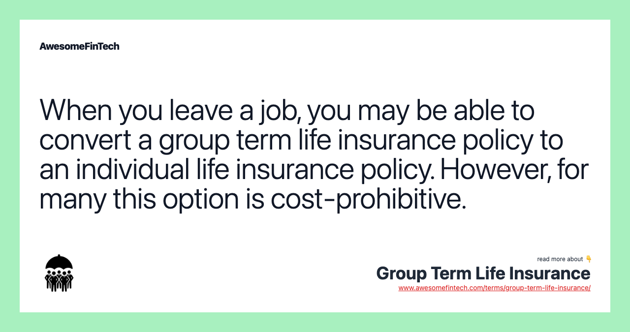 When you leave a job, you may be able to convert a group term life insurance policy to an individual life insurance policy. However, for many this option is cost-prohibitive.