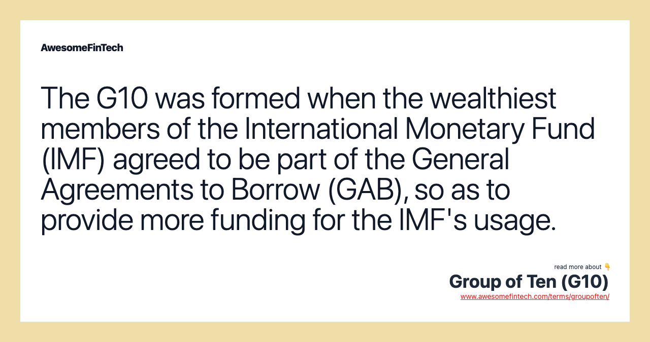 The G10 was formed when the wealthiest members of the International Monetary Fund (IMF) agreed to be part of the General Agreements to Borrow (GAB), so as to provide more funding for the IMF's usage.