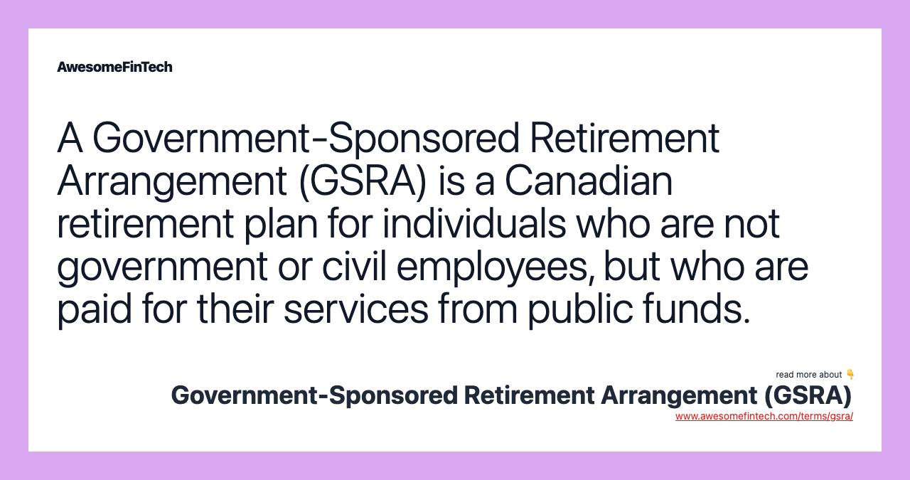A Government-Sponsored Retirement Arrangement (GSRA) is a Canadian retirement plan for individuals who are not government or civil employees, but who are paid for their services from public funds.