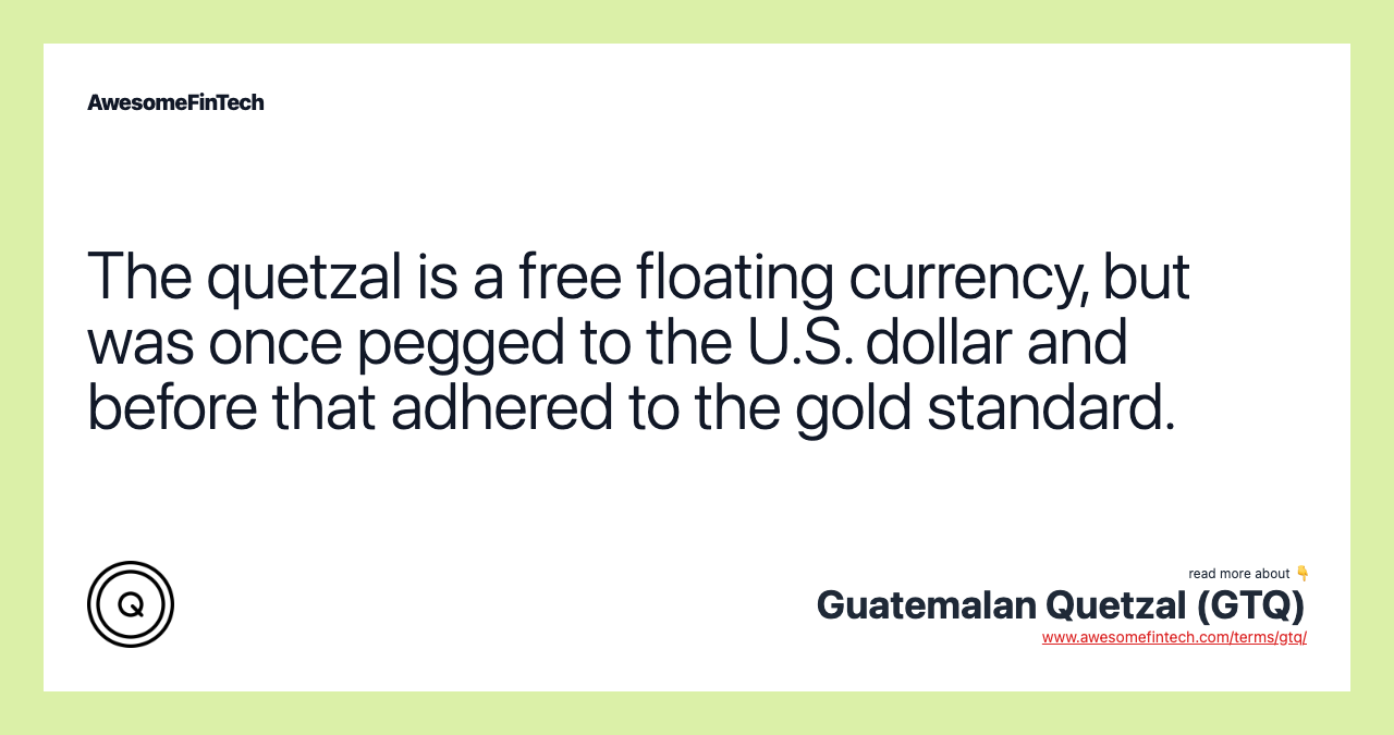 The quetzal is a free floating currency, but was once pegged to the U.S. dollar and before that adhered to the gold standard.