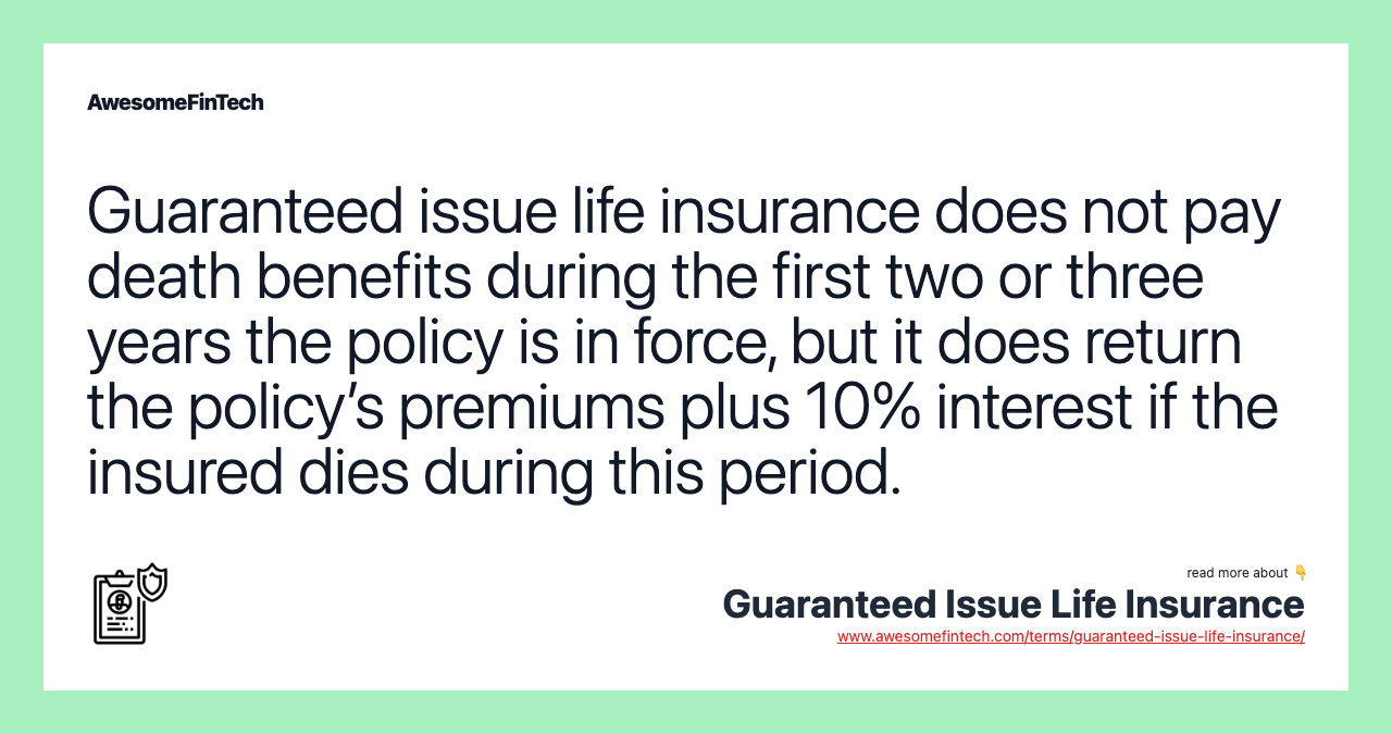Guaranteed issue life insurance does not pay death benefits during the first two or three years the policy is in force, but it does return the policy’s premiums plus 10% interest if the insured dies during this period.