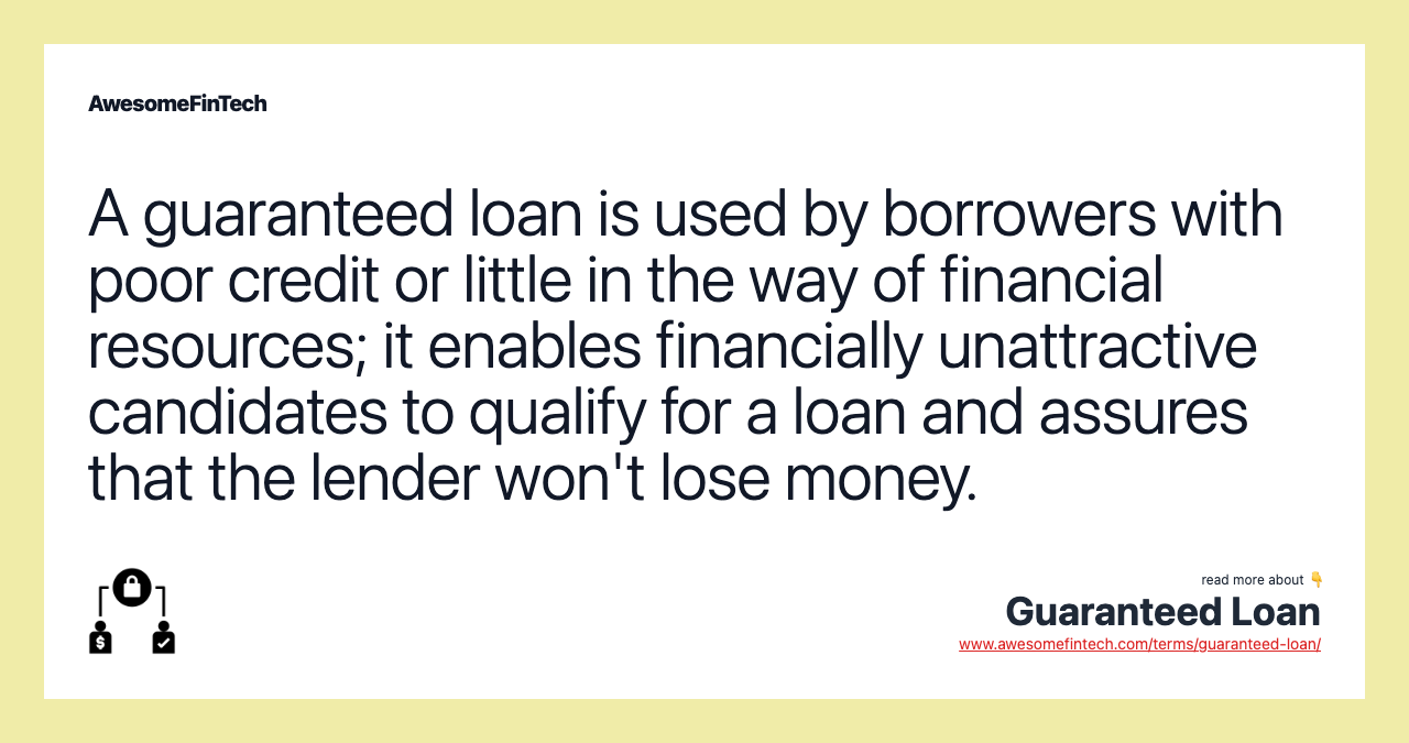 A guaranteed loan is used by borrowers with poor credit or little in the way of financial resources; it enables financially unattractive candidates to qualify for a loan and assures that the lender won't lose money.