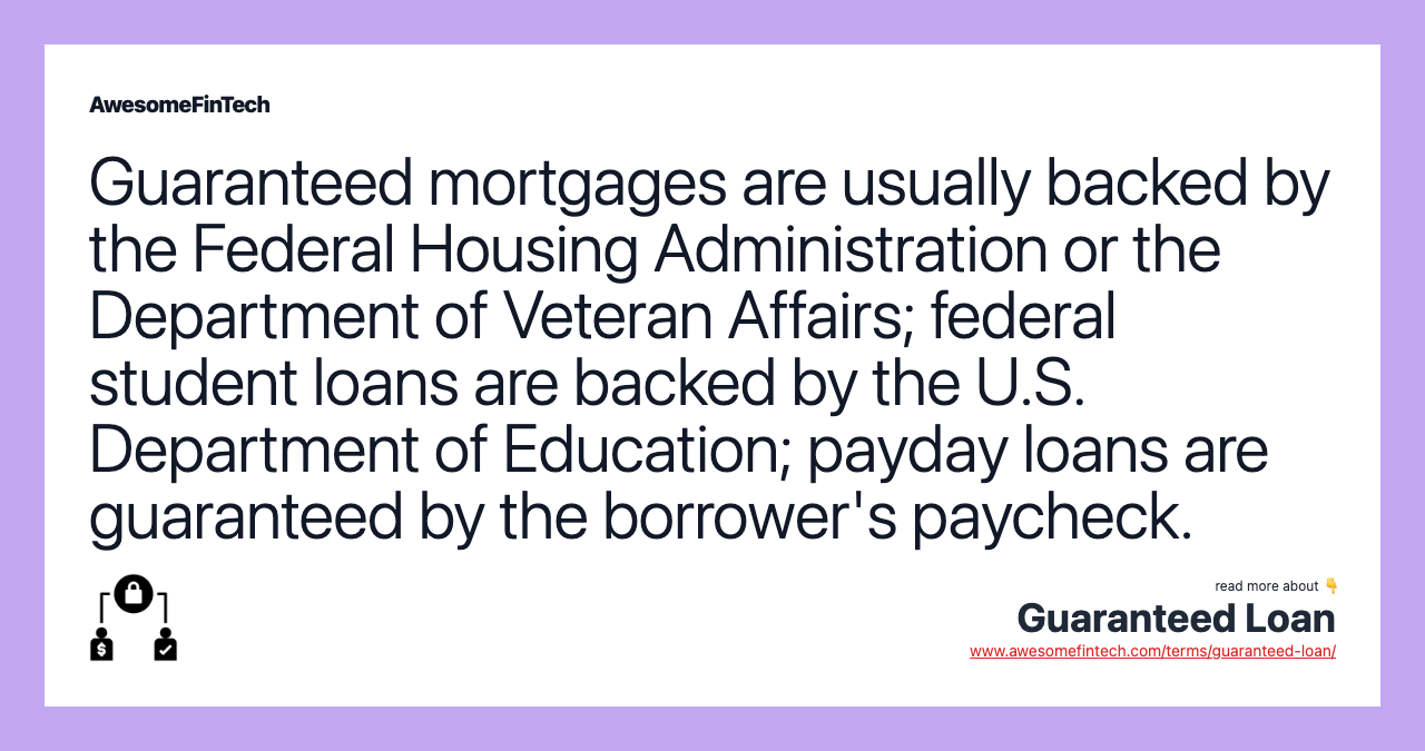 Guaranteed mortgages are usually backed by the Federal Housing Administration or the Department of Veteran Affairs; federal student loans are backed by the U.S. Department of Education; payday loans are guaranteed by the borrower's paycheck.