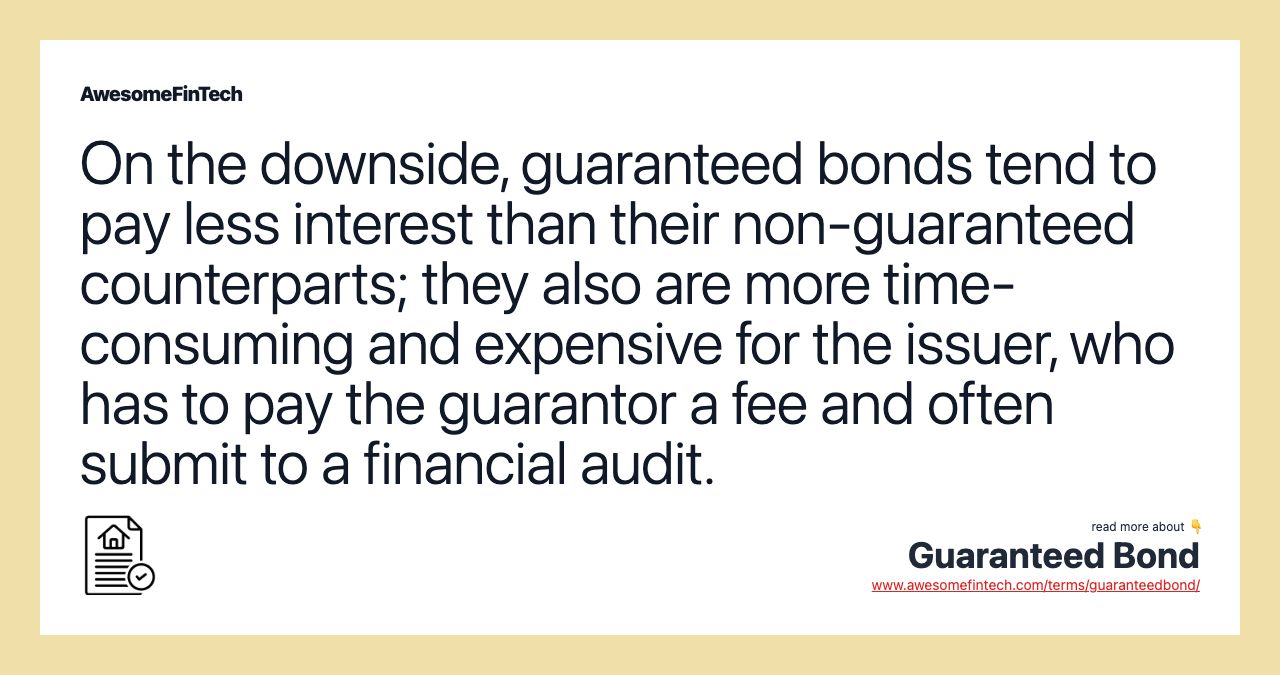On the downside, guaranteed bonds tend to pay less interest than their non-guaranteed counterparts; they also are more time-consuming and expensive for the issuer, who has to pay the guarantor a fee and often submit to a financial audit.