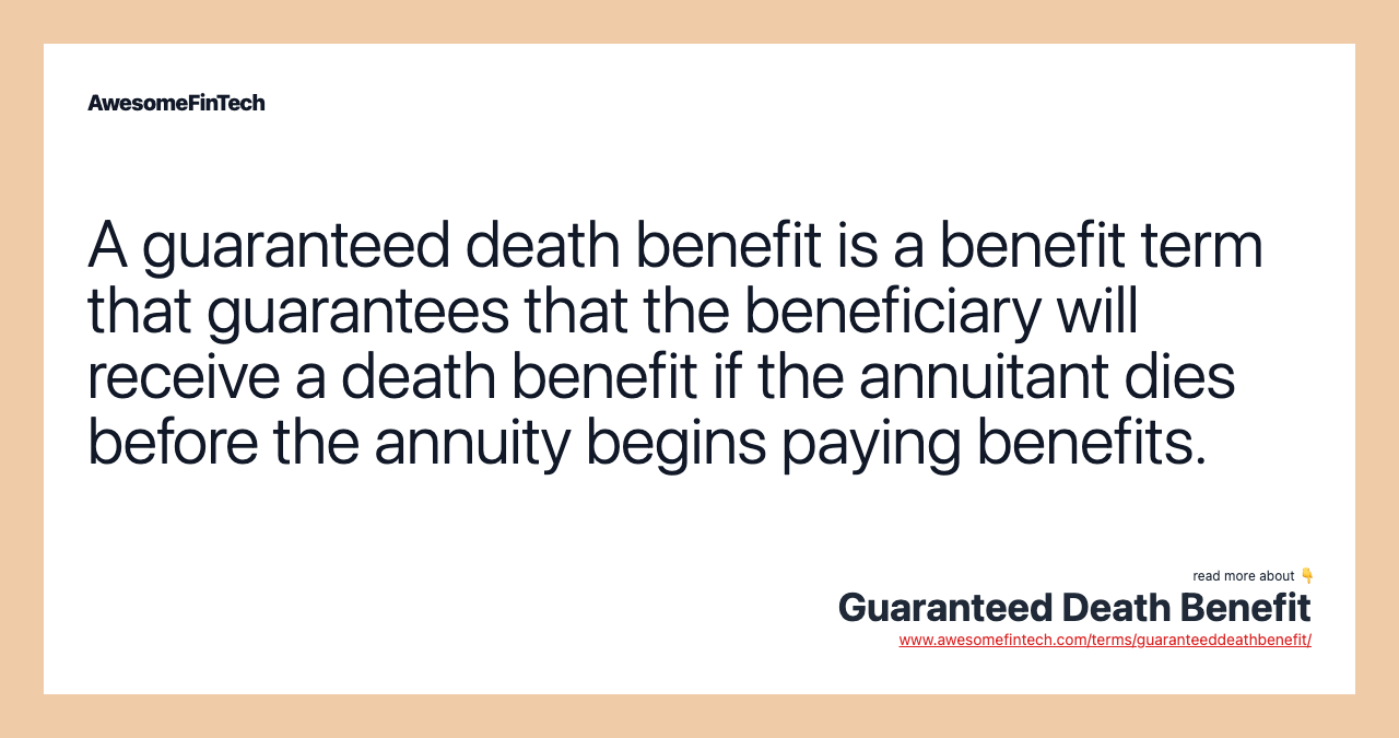 A guaranteed death benefit is a benefit term that guarantees that the beneficiary will receive a death benefit if the annuitant dies before the annuity begins paying benefits.