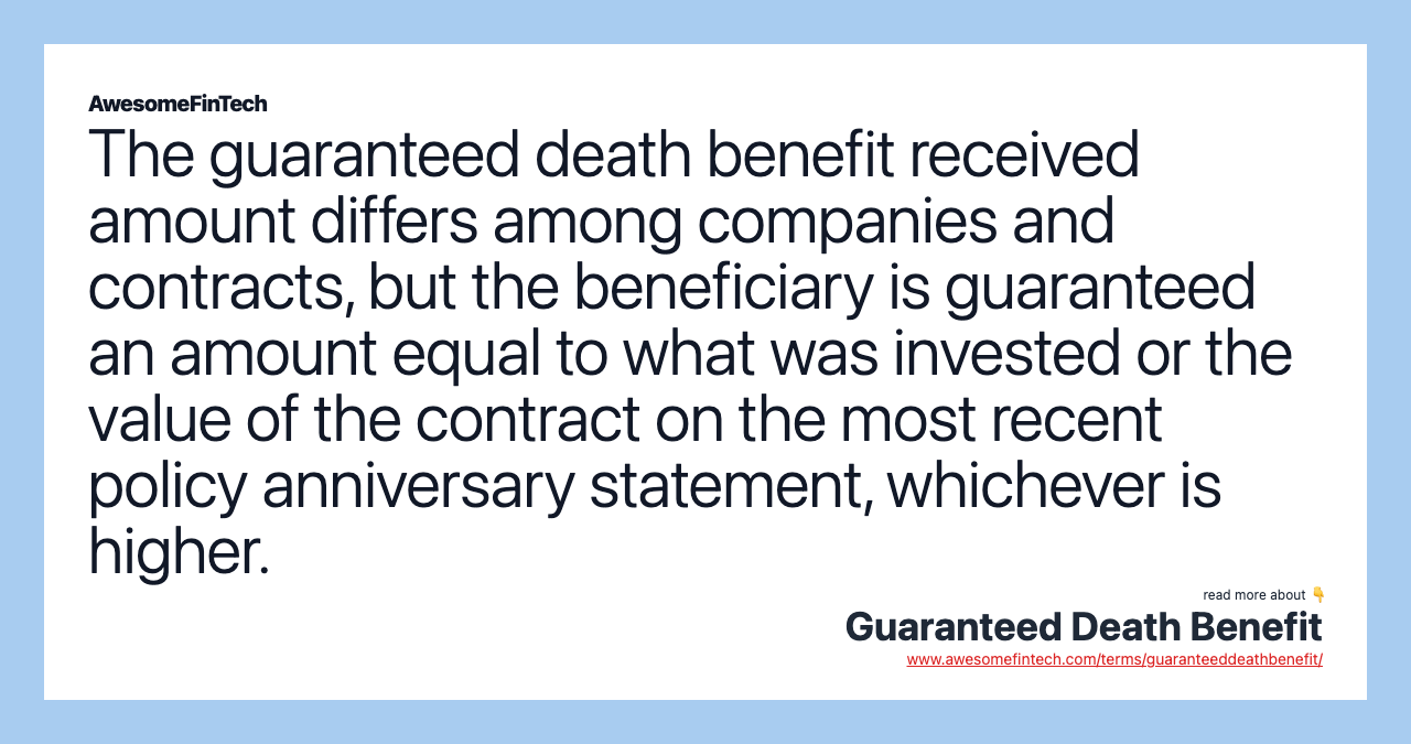 The guaranteed death benefit received amount differs among companies and contracts, but the beneficiary is guaranteed an amount equal to what was invested or the value of the contract on the most recent policy anniversary statement, whichever is higher.