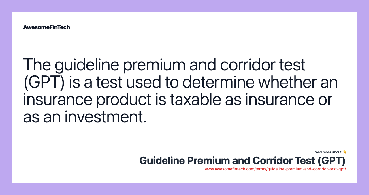 The guideline premium and corridor test (GPT) is a test used to determine whether an insurance product is taxable as insurance or as an investment.