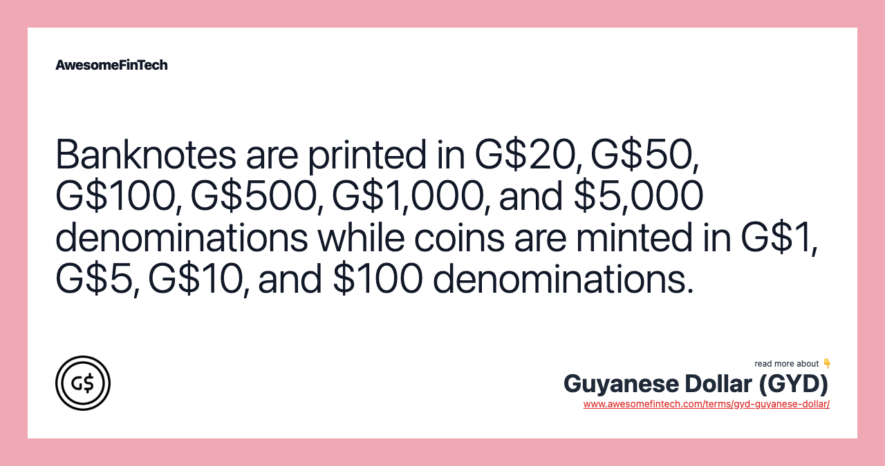 Banknotes are printed in G$20, G$50, G$100, G$500, G$1,000, and $5,000 denominations while coins are minted in G$1, G$5, G$10, and $100 denominations.