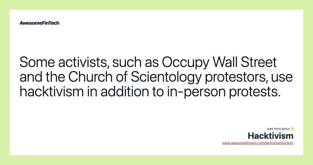 Some activists, such as Occupy Wall Street and the Church of Scientology protestors, use hacktivism in addition to in-person protests.