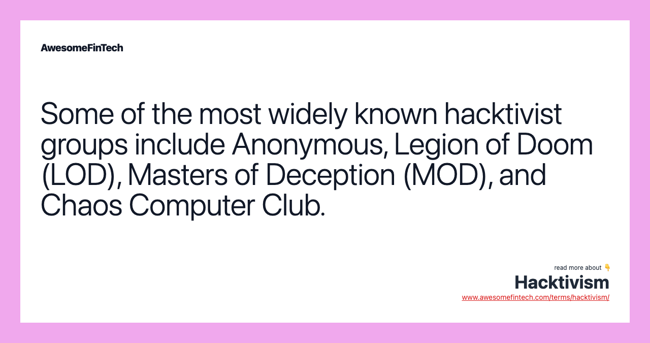 Some of the most widely known hacktivist groups include Anonymous, Legion of Doom (LOD), Masters of Deception (MOD), and Chaos Computer Club.