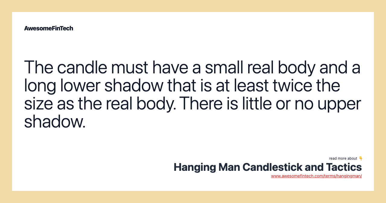 The candle must have a small real body and a long lower shadow that is at least twice the size as the real body. There is little or no upper shadow.