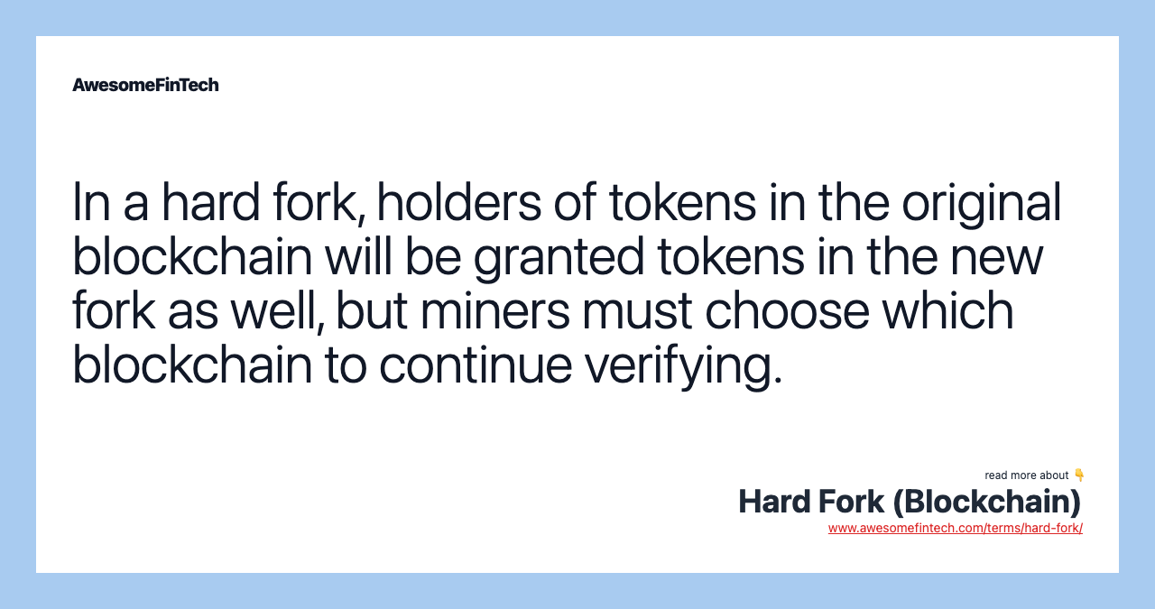 In a hard fork, holders of tokens in the original blockchain will be granted tokens in the new fork as well, but miners must choose which blockchain to continue verifying.