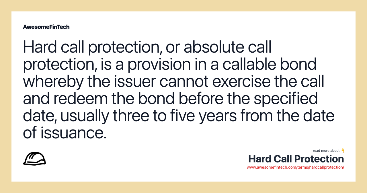 Hard call protection, or absolute call protection, is a provision in a callable bond whereby the issuer cannot exercise the call and redeem the bond before the specified date, usually three to five years from the date of issuance.
