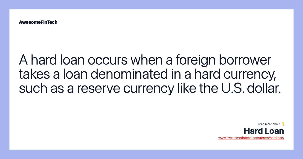 A hard loan occurs when a foreign borrower takes a loan denominated in a hard currency, such as a reserve currency like the U.S. dollar.