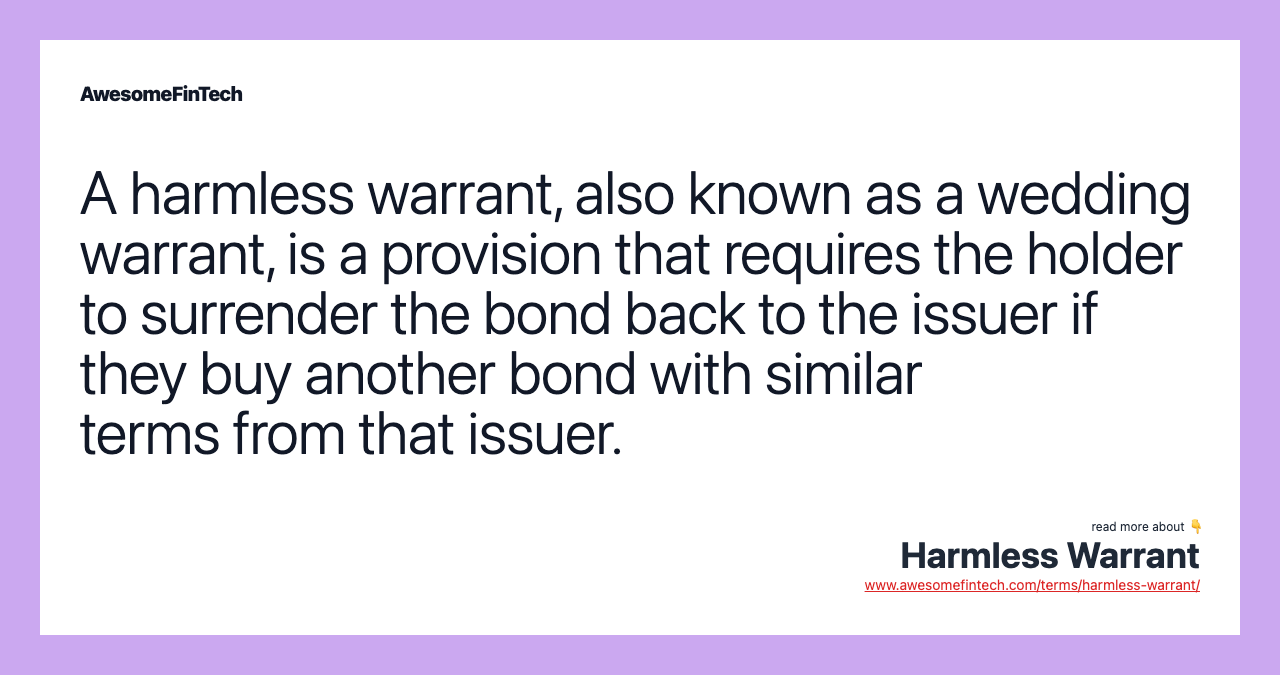 A harmless warrant, also known as a wedding warrant, is a provision that requires the holder to surrender the bond back to the issuer if they buy another bond with similar terms from that issuer.