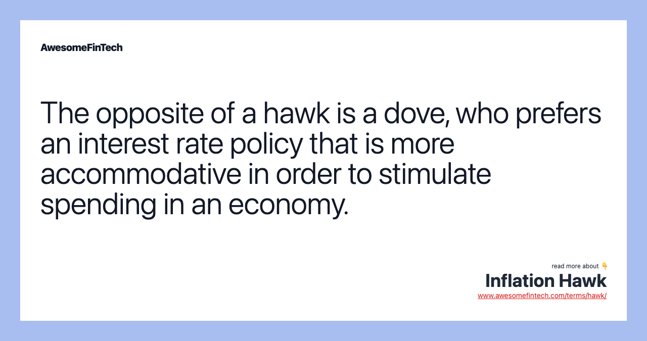 The opposite of a hawk is a dove, who prefers an interest rate policy that is more accommodative in order to stimulate spending in an economy.
