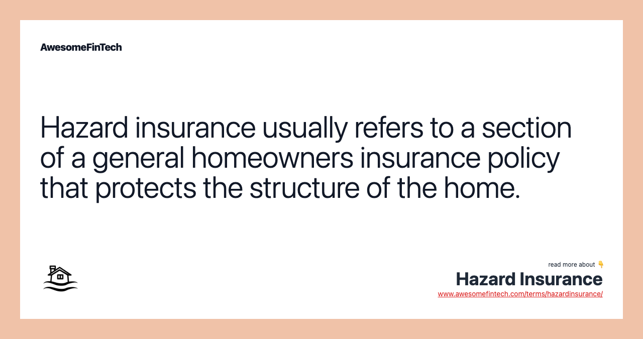 Hazard insurance usually refers to a section of a general homeowners insurance policy that protects the structure of the home.